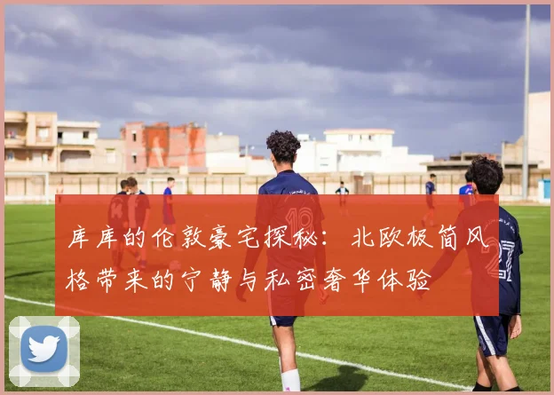 库库的伦敦豪宅探秘：北欧极简风格带来的宁静与私密奢华体验