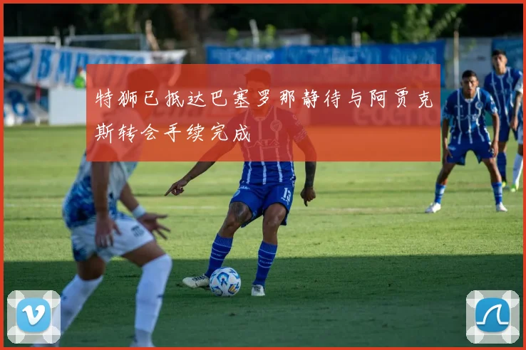 特狮已抵达巴塞罗那静待与阿贾克斯转会手续完成