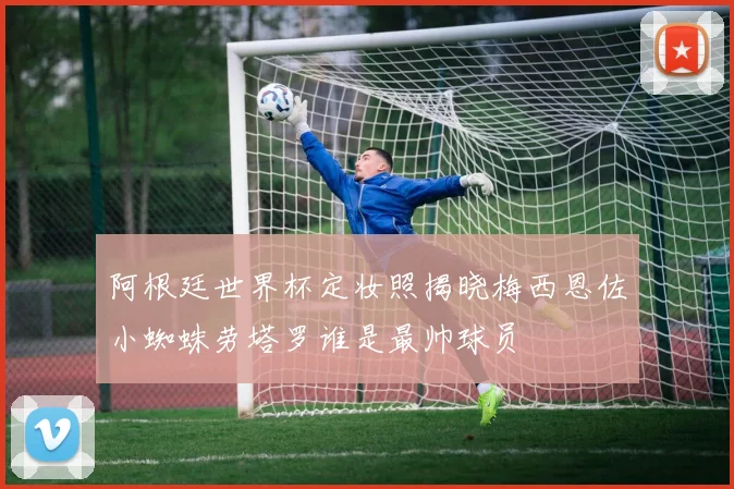 阿根廷世界杯定妆照揭晓梅西恩佐小蜘蛛劳塔罗谁是最帅球员
