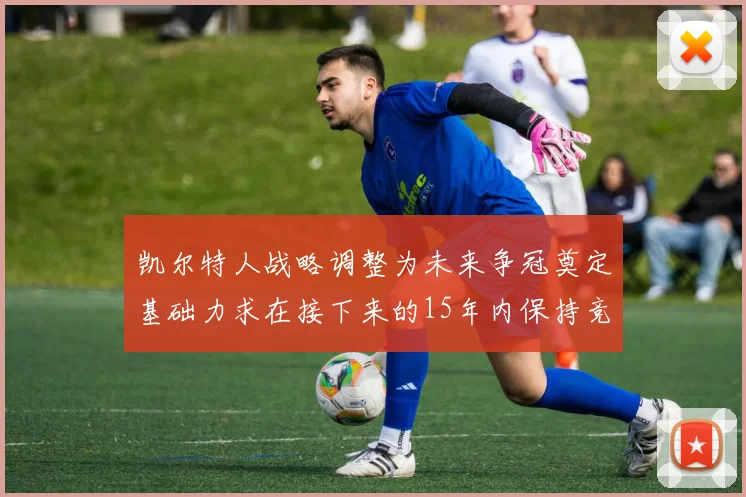 凯尔特人战略调整为未来争冠奠定基础力求在接下来的15年内保持竞争优势