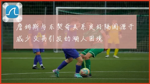 詹姆斯与东契奇关系良好隔阂源于威少交易引发的湖人困境