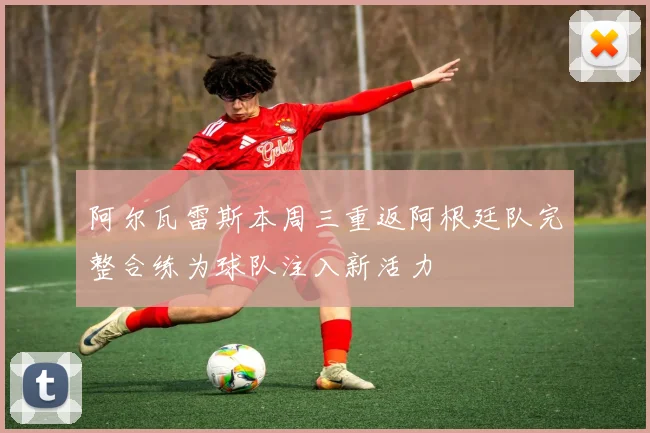 阿尔瓦雷斯本周三重返阿根廷队完整合练为球队注入新活力
