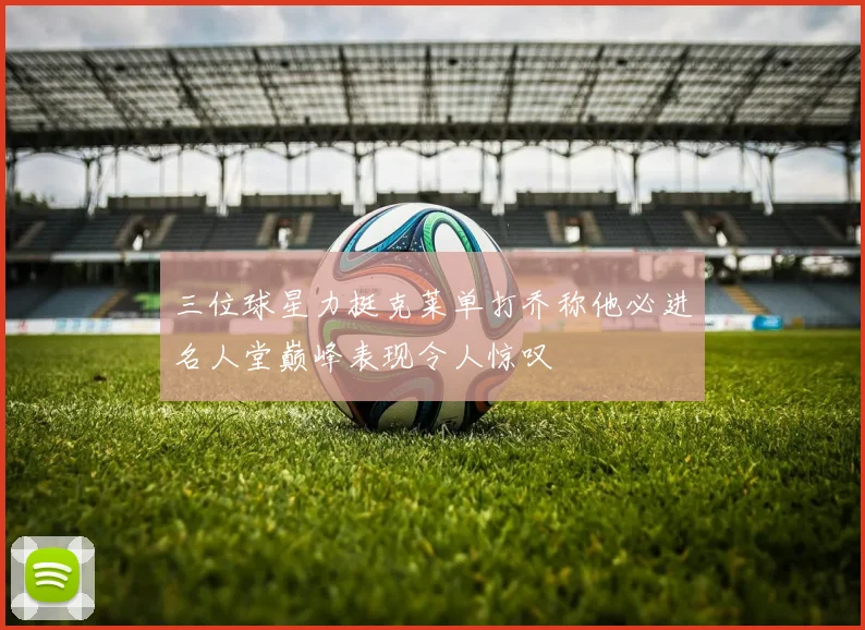 三位球星力挺克莱单打乔称他必进名人堂巅峰表现令人惊叹