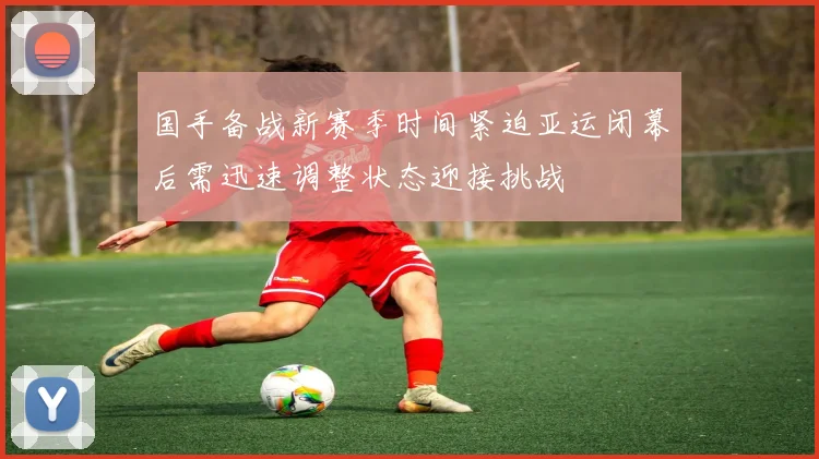 国手备战新赛季时间紧迫亚运闭幕后需迅速调整状态迎接挑战