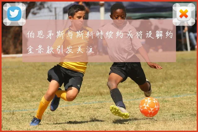 伯恩茅斯与斯科特续约或将设解约金条款引发关注