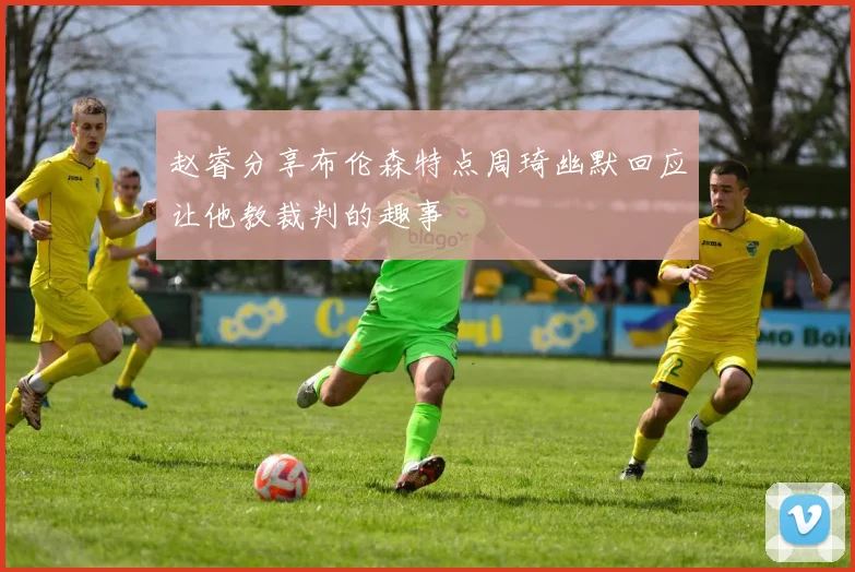 赵睿分享布伦森特点周琦幽默回应让他教裁判的趣事