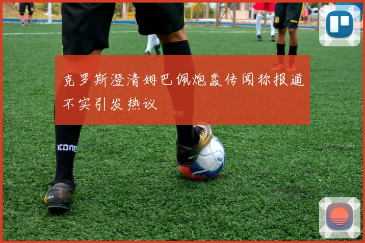 克罗斯澄清姆巴佩炮轰传闻称报道不实引发热议