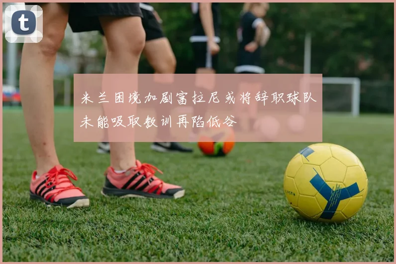 米兰困境加剧富拉尼或将辞职球队未能吸取教训再陷低谷