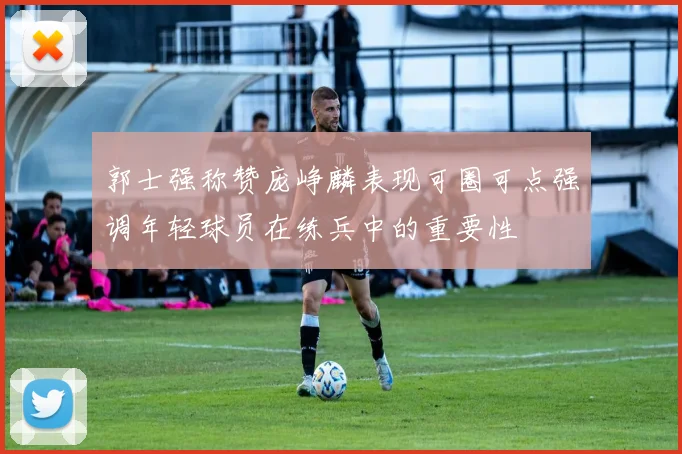 郭士强称赞庞峥麟表现可圈可点强调年轻球员在练兵中的重要性
