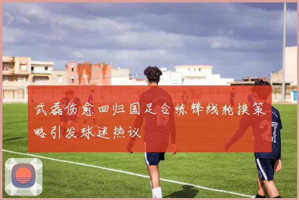 武磊伤愈回归国足合练锋线轮换策略引发球迷热议