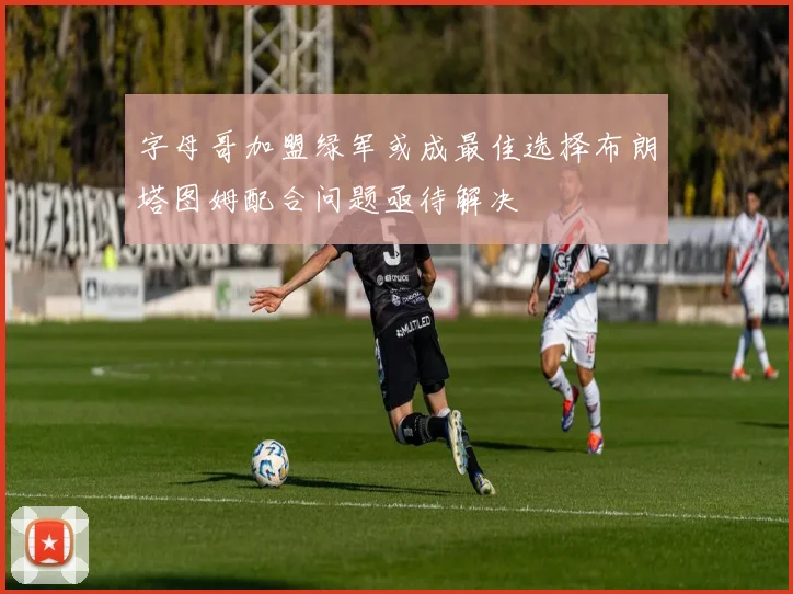 字母哥加盟绿军或成最佳选择布朗塔图姆配合问题亟待解决