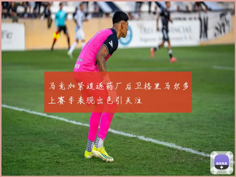马竞加紧追逐药厂后卫格里马尔多上赛季表现出色引关注