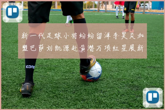 新一代足球小将纷纷留洋李昊炎加盟巴萨刘凯源赴黄潜万项红星展新希望