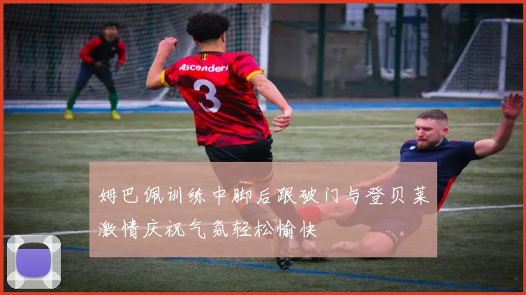 姆巴佩训练中脚后跟破门与登贝莱激情庆祝气氛轻松愉快