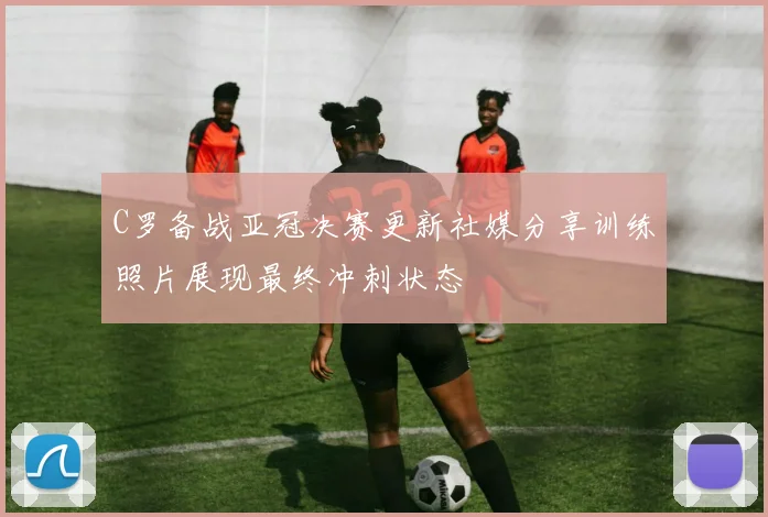 C罗备战亚冠决赛更新社媒分享训练照片展现最终冲刺状态
