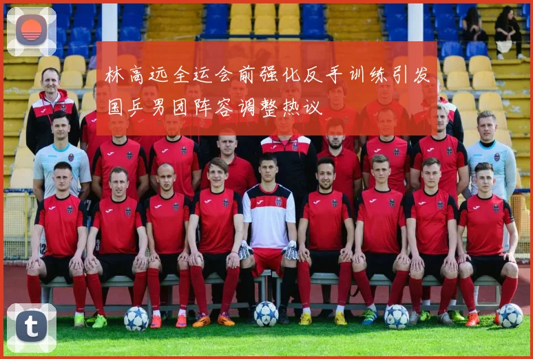 林高远全运会前强化反手训练引发国乒男团阵容调整热议