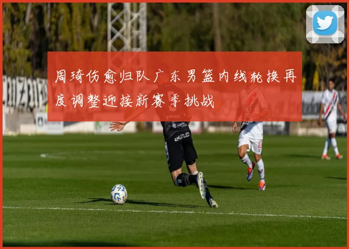 周琦伤愈归队广东男篮内线轮换再度调整迎接新赛季挑战