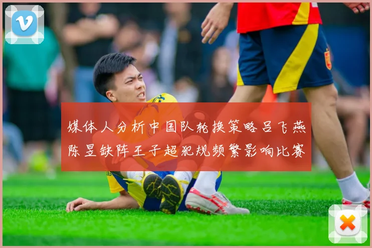 媒体人分析中国队轮换策略吕飞燕陈昱缺阵王子超犯规频繁影响比赛表现