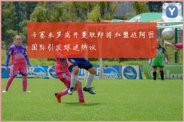 卡塞米罗离开曼联即将加盟迈阿密国际引发球迷热议