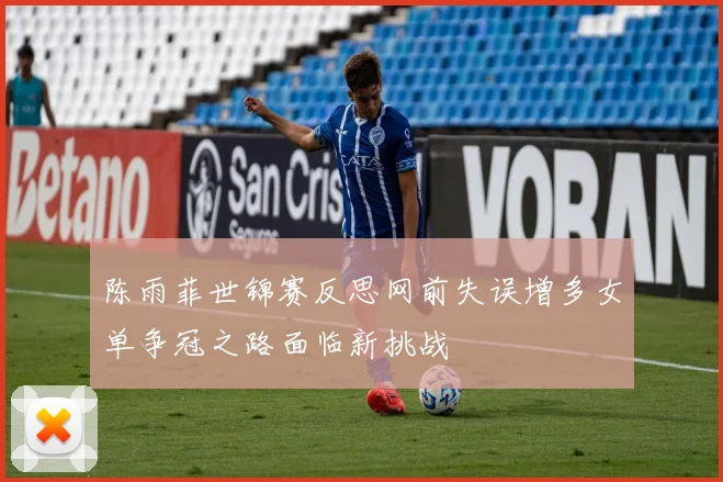 陈雨菲世锦赛反思网前失误增多女单争冠之路面临新挑战