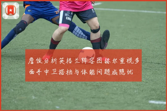 詹俊分析英格兰阵容图赫尔重视多面手中卫搭档与体能问题成隐忧