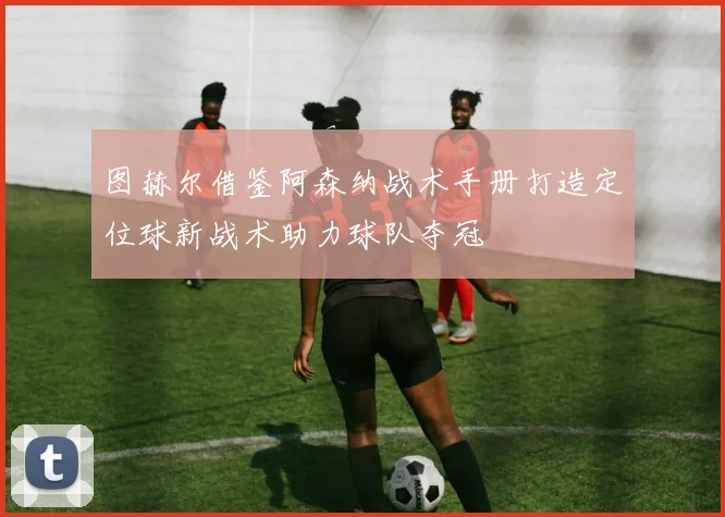 图赫尔借鉴阿森纳战术手册打造定位球新战术助力球队夺冠
