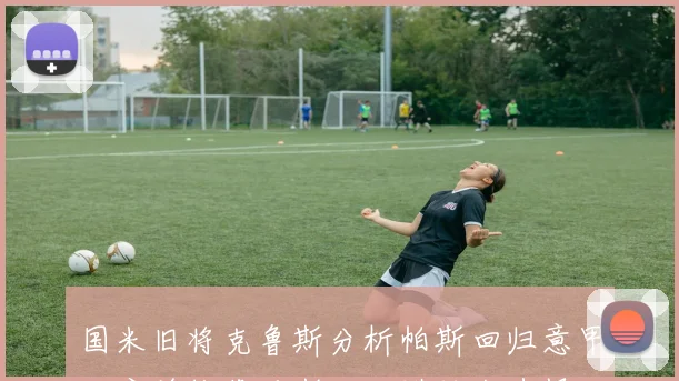 国米旧将克鲁斯分析帕斯回归意甲难度并推荐马斯坦托诺转会选择