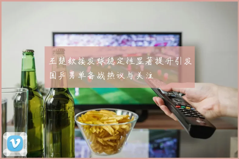 王楚钦接发球稳定性显著提升引发国乒男单备战热议与关注
