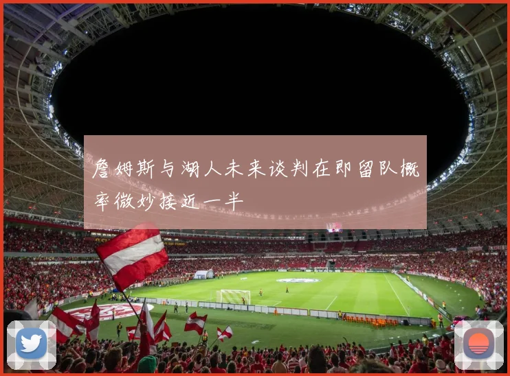 詹姆斯与湖人未来谈判在即留队概率微妙接近一半